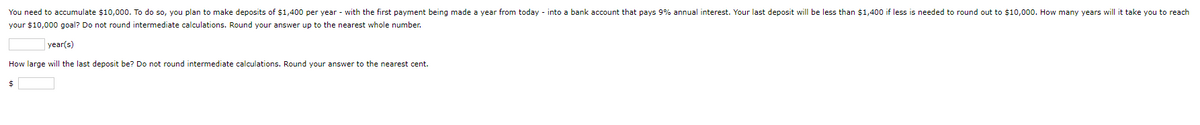 You need to accumulate $10,000. To do so, you plan to make deposits of $1,400 per year with the first payment being made year from today - into a bank account that pays 9% annual interest. Your last deposit will be less than $1,400 if less is needed to round out to $10,000. How many years will it take you to reach
your $10,000 goal? Do not round intermediate calculations. Round your answer up to the nearest whole number.
year(s)
How large will the last deposit be? Do not round intermediate calculations. Round your answer to the nearest cent.
$
