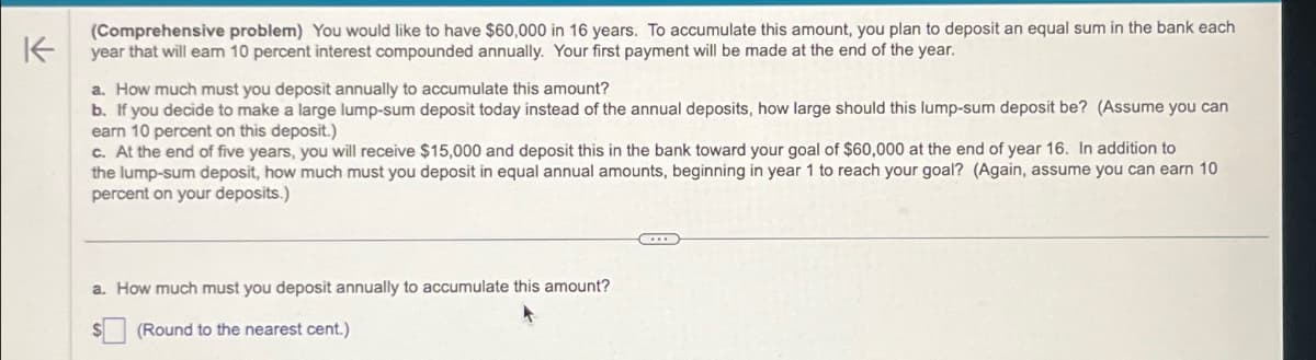 K
(Comprehensive problem) You would like to have $60,000 in 16 years. To accumulate this amount, you plan to deposit an equal sum in the bank each
year that will earn 10 percent interest compounded annually. Your first payment will be made at the end of the year.
a. How much must you deposit annually to accumulate this amount?
b. If you decide to make a large lump-sum deposit today instead of the annual deposits, how large should this lump-sum deposit be? (Assume you can
earn 10 percent on this deposit.)
c. At the end of five years, you will receive $15,000 and deposit this in the bank toward your goal of $60,000 at the end of year 16. In addition to
the lump-sum deposit, how much must you deposit in equal annual amounts, beginning in year 1 to reach your goal? (Again, assume you can earn 10
percent on your deposits.)
a. How much must you deposit annually to accumulate this amount?
(Round to the nearest cent.)
...