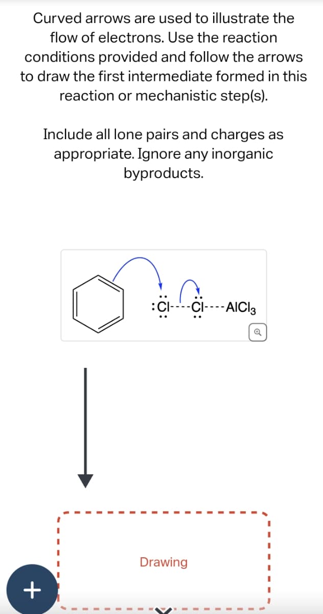 Curved arrows are used to illustrate the
flow of electrons. Use the reaction
conditions provided and follow the arrows
to draw the first intermediate formed in this
reaction or mechanistic step(s).
+
Include all lone pairs and charges as
appropriate. Ignore any inorganic
byproducts.
:CI----CI----AICI 3
Drawing
