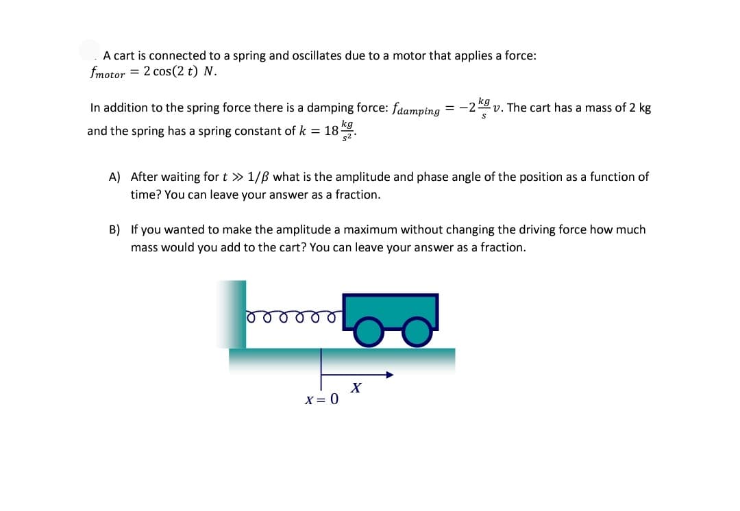 A cart is connected to a spring and oscillates due to a motor that applies a force:
fmotor = 2 cos(2 t) N.
In addition to the spring force there is a damping force: fdamping = -29 v. The cart has a mass of 2 kg
kg
and the spring has a spring constant of k = 18.
A) After waiting for t » 1/B what is the amplitude and phase angle of the position as a function of
time? You can leave your answer as a fraction.
B) If you wanted to make the amplitude a maximum without changing the driving force how much
mass would you add to the cart? You can leave your answer as a fraction.
X
X = 0
