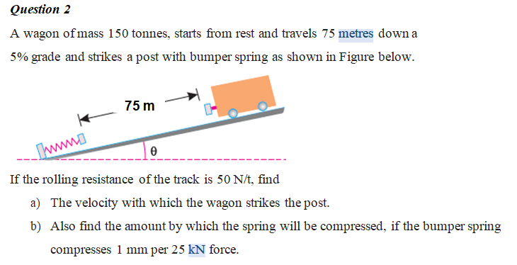 Question 2
A wagon of mass 150 tonnes, starts from rest and travels 75 metres down a
5% grade and strikes a post with bumper spring as shown in Figure below.
75 m
Iww
If the rolling resistance of the track is 50 N/t, find
a) The velocity with which the wagon strikes the post.
b) Also find the amount by which the spring will be compressed, if the bumper spring
compresses 1 mm per 25 kN force.
