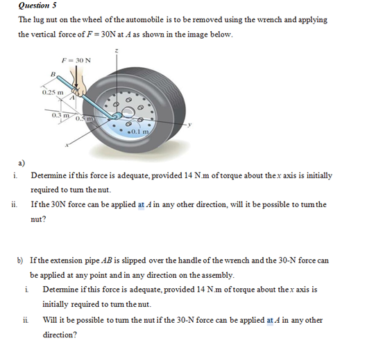 Question 5
The lug nut on the wheel of the automobile is to be removed using the wrench and applying
the vertical force of F = 30N at A as shown in the image below.
F= 30 N
0.25 m
0.3 m
a)
Detemine if this force is adequate, provided 14 N.m of torque about thex axis is initially
i.
required to tum the nut.
Ifthe 30N force can be applied at 4 in any other direction, will it be possible to tum the
i.
nut?
b) Ifthe extension pipe AB is slipped over the handle of the wrench and the 30-N force can
be applied at any point and in any direction on the assembly.
i
Determine if this force is adequate, provided 14 N.m of torque about thex axis is
initially required to tum the nut.
Will it be possible to tum the nut if the 30-N force can be applied at A in any other
direction?
