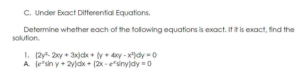 C. Under Exact Differential Equations.
Determine whether each of the following equations is exact. If it is exact, find the
solution.
1. (2y2- 2xy + 3x)dx + (y + 4xy - x²)dy = 0
A. (e*sin y + 2y)dx + (2x - e*siny)dy = 0
