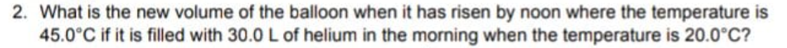 2. What is the new volume of the balloon when it has risen by noon where the temperature is
45.0°C if it is filled with 30.0 L of helium in the morning when the temperature is 20.0°C?
