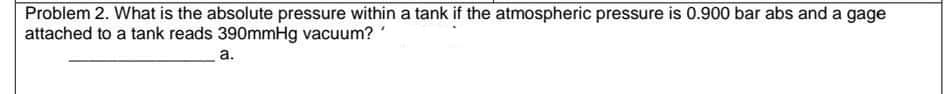 Problem 2. What is the absolute pressure within a tank if the atmospheric pressure is 0.900 bar abs and a gage
attached to a tank reads 390mmHg vacuum?
а.
