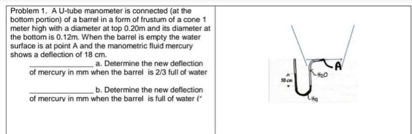 Problem 1. A U-tube manometer is connected (at the
bottom portion) of a barrel in a form of frustum of a cone 1
meter high with a diameter at top 0.20m and its diameter at
the bottom is 0.12m. When the barrel is empty the water
surface is at point A and the manometric fluid mercury
shows a deflection of 18 cm.
a. Determine the new deflection
of mercury in mm when the barrel is 2/3 full of water
18 cm
b. Determine the new deflection
of mercury in mm when the barrel is full of water (
