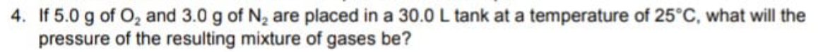 4. If 5.0 g of O, and 3.0 g of N, are placed in a 30.0L tank at a temperature of 25°C, what will the
pressure of the resulting mixture of gases be?
