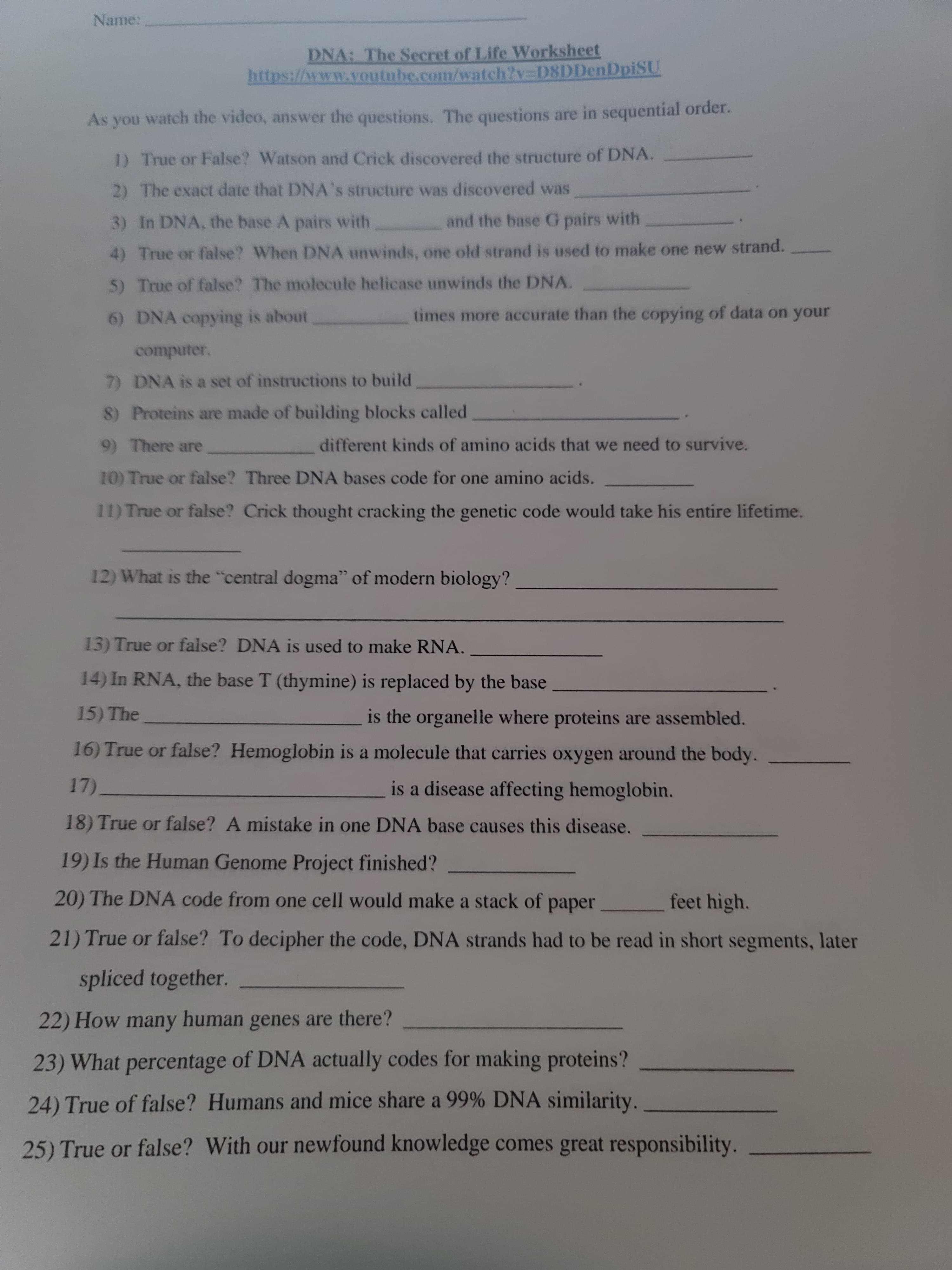 As you watch the video, answer the questions. The questions are in sequential order.
1) True or False? Watson and Crick discovered the structure of DNA.
2) The exact date that DNA's structure was discovered was
3) In DNA, the base A pairs with
and the base G pairs with
4) True or false? When DNA unwinds, one old strand is used to make one new strand.
5) True of false? The molecule helicase unwinds the DNA.
6) DNA copying is about
times more accurate than the copying of data on your
computer.
7) DNA is a set of instructions to build
8) Proteins are made of building blocks called
9) There are
different kinds of amino acids that we need to survive.
10) True or false? Three DNA bases code for one amino acids.
