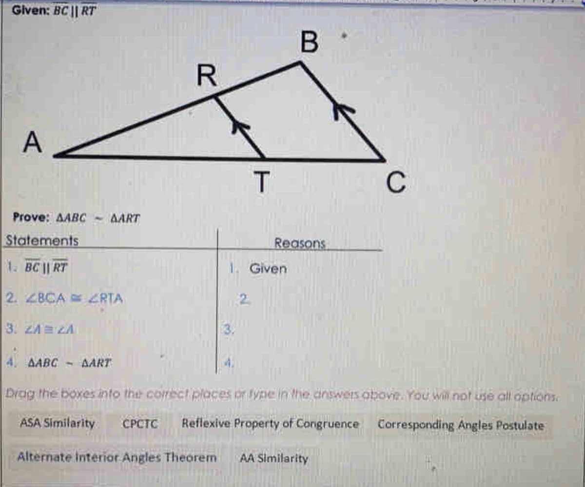 Given: BC || RT
В
A
C
Prove: AABC -
AART
Statements
Reasons
1. BC || RT
1. Given
2. ZBCA ZRTA
2.
3. ZAE LA
4 AABC
AART
Drag the boxes into the correcI places or type in the answers otbove. You will nof use all options.
ASA Similarity
CPCTC
Reflexive Property of Congruence Corresponding Angles Postulate
Alternate Interior Angles Theorem
AA Similarity
