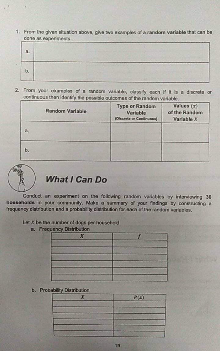 1. From the given situation above, give two examples of a random variable that can be
done as experiments.
a.
b.
2. From your examples of a random variable, classify each if it is a discrete or
continuous then identify the possible outcomes of the random variable.
Type or Random
Values (x)
Random Variable
Variable
of the Random
(Discrete or Continuous)
Variable X
a.
b.
What I Can Do
Conduct an experiment on the following random variables by interviewing 30
households in your community. Make a summary of your findings by constructing a
frequency distribution and a probability distribution for each of the random variables.
Let X be the number of dogs per household
a. Frequency Distribution
b. Probability Distribution
P(x)
19
