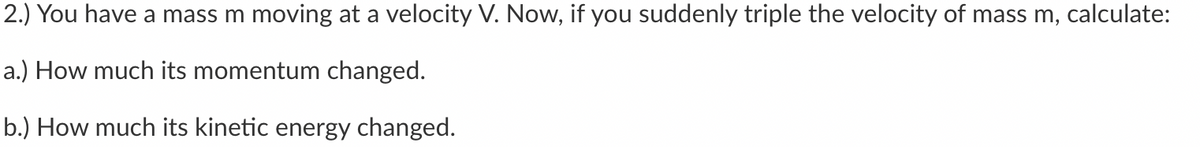 2.) You have a mass m moving at a velocity V. Now, if you suddenly triple the velocity of mass m, calculate:
a.) How much its momentum changed.
b.) How much its kinetic energy changed.
