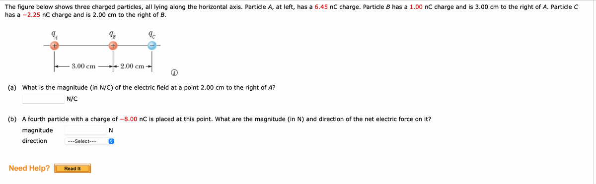 The figure below shows three charged particles, all lying along the horizontal axis. Particle A, at left, has a 6.45 nC charge. Particle B has a 1.00 nC charge and is 3.00 cm to the right of A. Particle C
has a -2.25 nC charge and is 2.00 cm to the right of B.
9₁
+
3.00 cm
Need Help?
9B
+
---Select---
+
(a) What is the magnitude (in N/C) of the electric field at a point 2.00 cm to the right of A?
N/C
Read It
(b) A fourth particle with a charge of -8.00 nC is placed at this point. What are the magnitude (in N) and direction of the net electric force on it?
magnitude
N
direction
-2.00 cm
qc
î