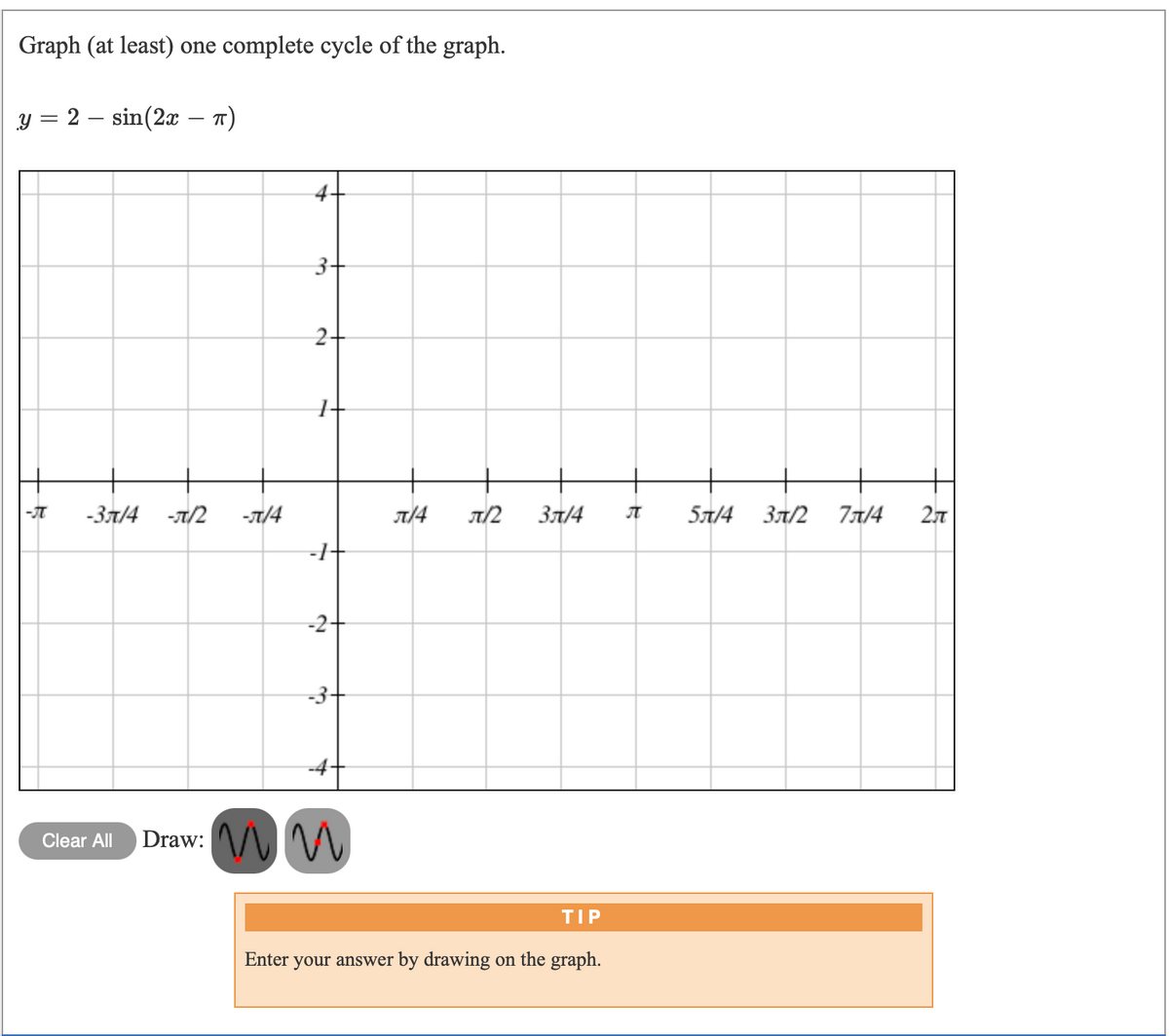 Graph (at least) one complete cycle of the graph.
y = 2 – sin(2x – n)
3+
2+
-3л/4
-T/2
-л/4
T/2
Зл/4
5л/4
Зл/2
77/4
2л
-2+
-3-
-4
Draw: ^/\ M
Clear All
TIP
Enter
your answer by drawing on the graph.
