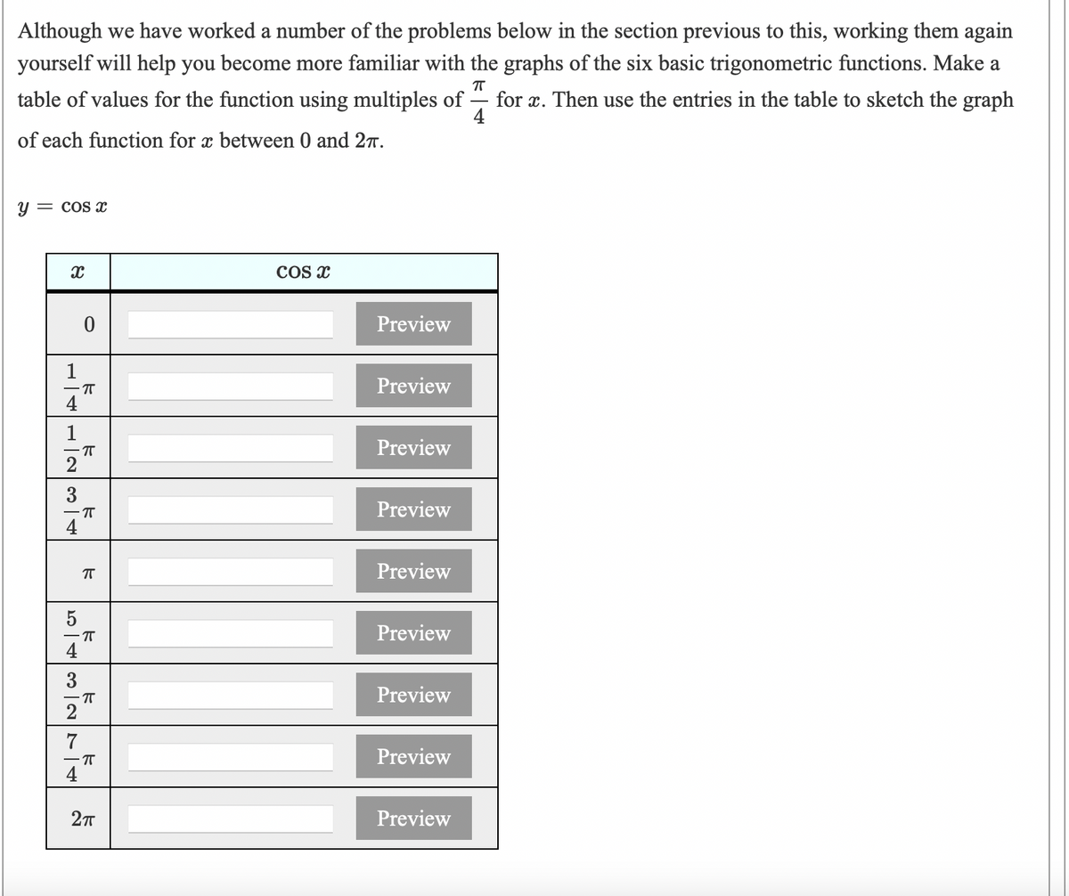 Although we have worked a number of the problems below in the section previous to this, working them again
yourself will help you become more familiar with the graphs of the six basic trigonometric functions. Make a
table of values for the function using multiples of ·
for x. Then use the entries in the table to sketch the graph
4
of each function for x between 0 and 27.
y = cos x
COS x
Preview
1
- IT
Preview
1
Preview
3
Preview
Preview
Preview
4
3
Preview
2
7
-T
Preview
Preview
