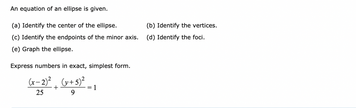 An equation of an ellipse is given.
(a) Identify the center of the ellipse.
(b) Identify the vertices.
(c) Identify the endpoints of the minor axis.
(d) Identify the foci.
(e) Graph the ellipse.
Express numbers in exact, simplest form.
(x– 2)² . (y+5)² _ ,
+
= 1
25
9.
