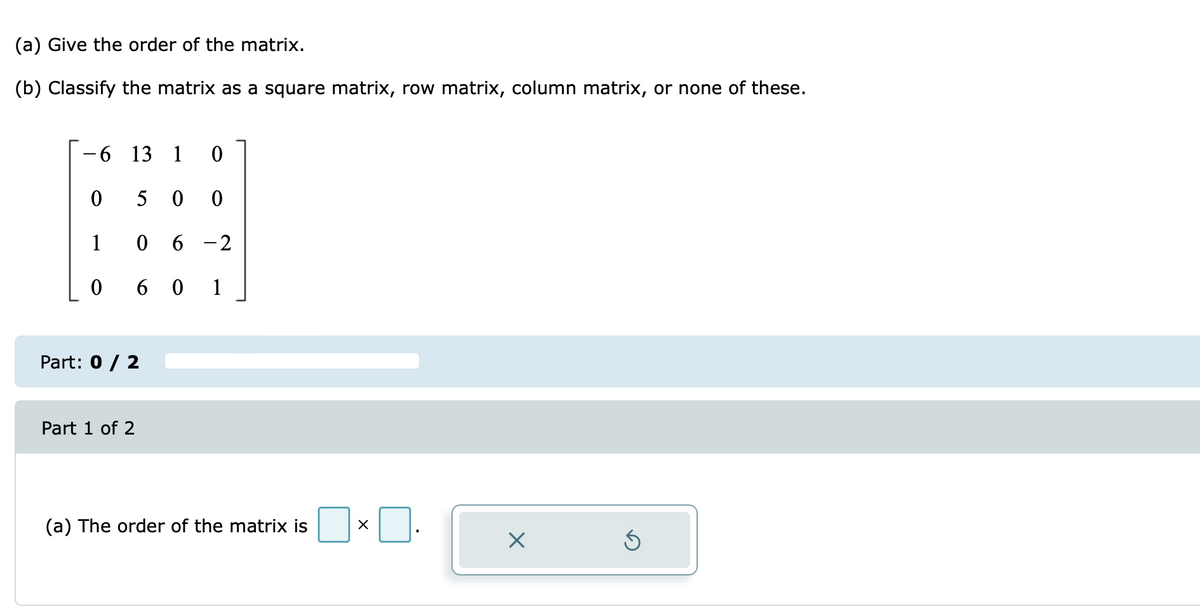 (a) Give the order of the matrix.
(b) Classify the matrix as a square matrix, row matrix, column matrix, or none of these.
9.
13 1
5 0 0
1
0 6 -2
0 6 0
1
Part: 0 / 2
Part 1 of 2
(a) The order of the matrix is
