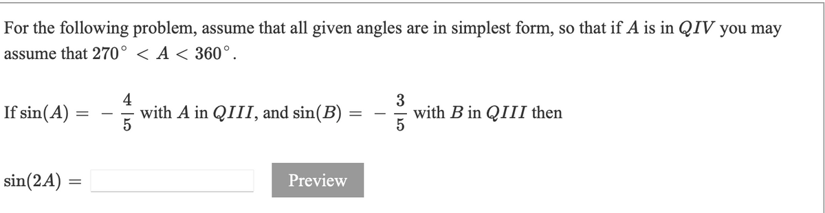 For the following problem, assume that all given angles are in simplest form, so that if A is in QIV you may
assume that 270° < A < 360°.
If sin(A)
4
with A in QIII, and sin(B)
with B in QIII then
5
sin(2A) =
Preview
