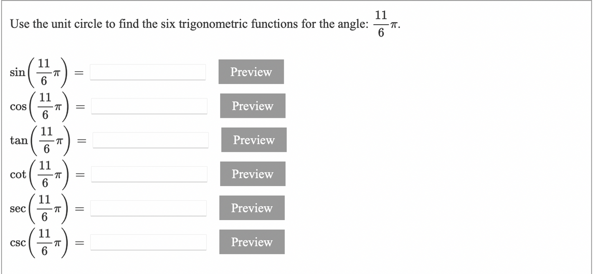 11
Use the unit circle to find the six trigonometric functions for the angle:
- T.
aia (-)
co )
tan(")
11
sin
6
Preview
COS
Preview
11
Preview
Preview
cot
6
11
Preview
sec
6
11
CSC
Preview
6
I| || ||||
