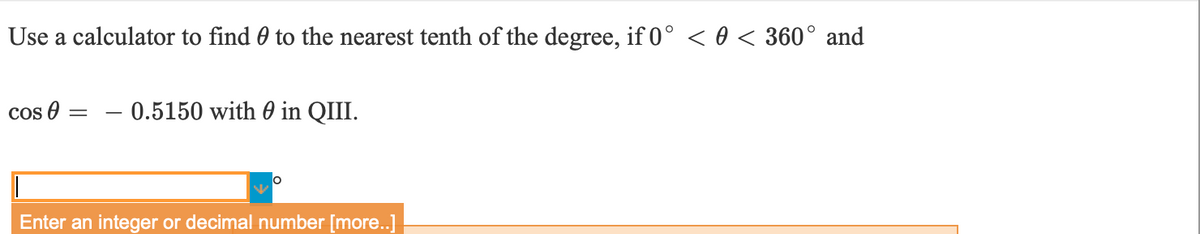 Use a calculator to find 0 to the nearest tenth of the degree, if 0° < 0 < 360° and
cos 0
0.5150 with 0 in QIII.
Enter an integer or decimal number [more..]
