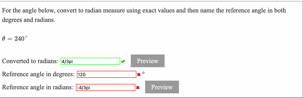 For the angle below, convert to radian measure using exact values and then name the reference angle in both
degrees and radians.
0 = 240°
Converted to radians: 4/3pi
Preview
Reference angle in degrees: 120
Reference angle in radians: |-4/3pi
Preview
