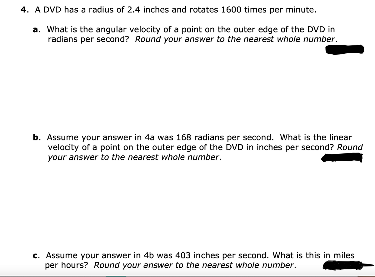 4. A DVD has a radius of 2.4 inches and rotates 1600 times per minute.
a. What is the angular velocity of a point on the outer edge of the DVD in
radians per second? Round your answer to the nearest whole number.
b. Assume your answer in 4a was 168 radians per second. What is the linear
velocity of a point on the outer edge of the DVD in inches per second? Round
your answer to the nearest whole number.
c. Assume your answer in 4b was 403 inches per second. What is this in miles
per hours? Round your answer to the nearest whole number.
