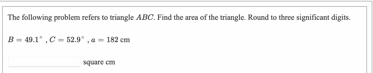 The following problem refers to triangle ABC. Find the area of the triangle. Round to three significant digits.
B = 49.1° , C = 52.9° , a = 182 cm
square cm
