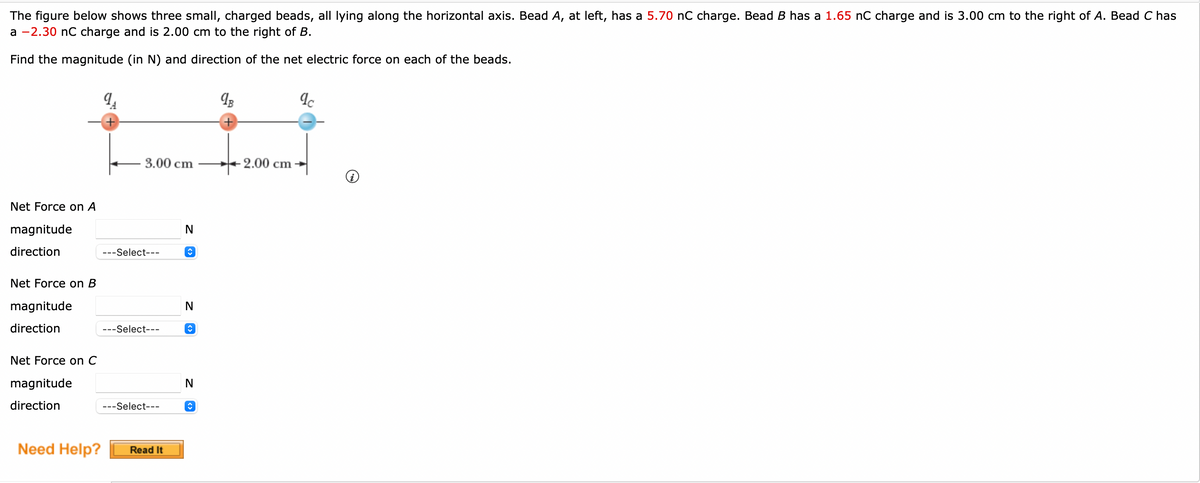 The figure below shows three small, charged beads, all lying along the horizontal axis. Bead A, at left, has a 5.70 nC charge. Bead B has a 1.65 nC charge and is 3.00 cm to the right of A. Bead C has
a -2.30 nC charge and is 2.00 cm to the right of B.
Find the magnitude (in N) and direction of the net electric force on each of the beads.
Net Force on A
magnitude
direction
Net Force on B
magnitude
direction
Net Force on C
magnitude
direction
Need Help?
9₁
3.00 cm
---Select---
---Select---
---Select---
Read It
N
N
<> Z
î
<> Z
N
qB
+2.00 cm
qc
