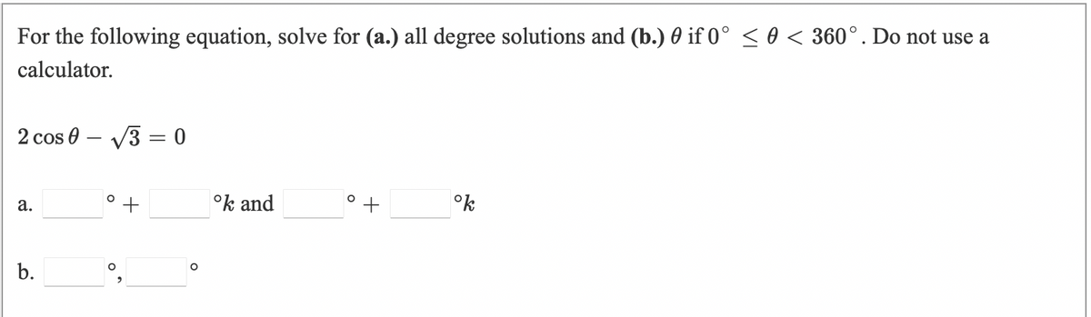 For the following equation, solve for (a.) all degree solutions and (b.) 0 if 0° < 0 < 360°. Do not use a
calculator.
2 cos 0 – V3 = 0
to
°k and
°k
а.
b.
