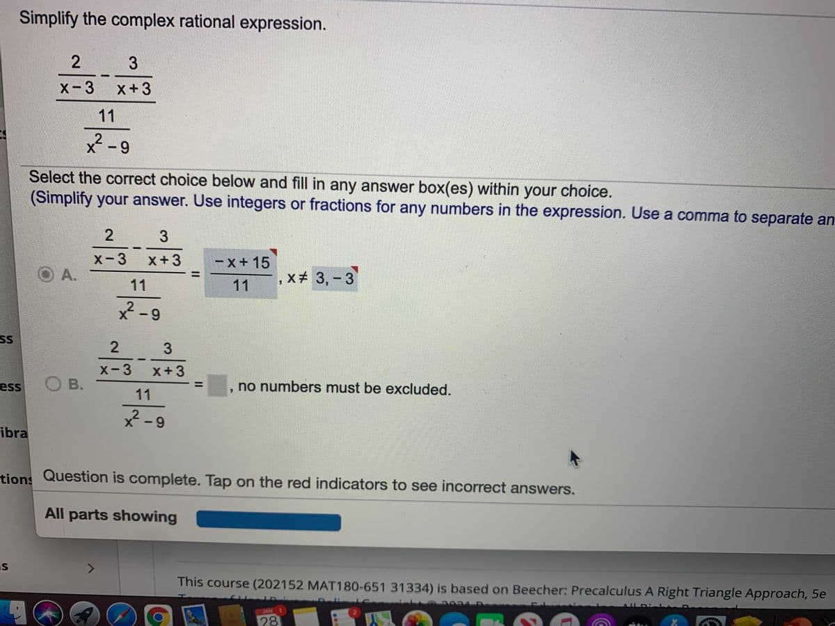 Simplify the complex rational expression.
X-3 x+3
11
x-9
Select the correct choice below and fill in any answer box(es) within your choice.
(Simplify your answer. Use integers or fractions for any numbers in the expression. Use a comma to separate an
2
3
x-3 x+3
O A.
-x+ 15
x# 3,-3
11
11
-9
SS
X-3
O B.
x+3
ess
no numbers must be excluded.
11
2-9
ibra
tions Question is complete. Tap on the red indicators to see incorrect answers.
All parts showing
is
This course (202152 MAT180-651 31334) is based on Beecher: Precalculus A Right Triangle Approach, 5e
JAN
EGO
28
2.
