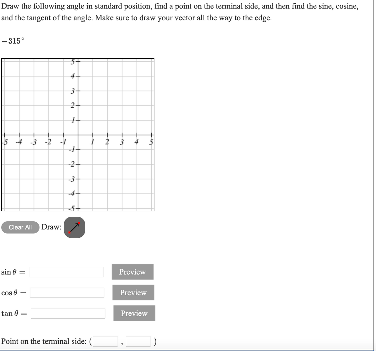 Draw the following angle in standard position, find a point on the terminal side, and then find the sine, cosine,
and the tangent of the angle. Make sure to draw your vector all the way to the edge.
- 315°
4-
3+
2+
-5 -4 -3 -2 -1
-1-
2
3
4
-2+
-3-
Clear All
Draw:
sin 0
Preview
Cos 0 =
Preview
tan 0
Preview
Point on the terminal side: (
