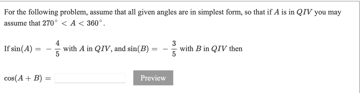 For the following problem, assume that all given angles are in simplest form, so that if A is in QIV you may
assume that 270° < A < 360°.
with A in QIV, and sin(B)
5
3
with B in QIV then
5
If sin(A)
-
-
cos(A + B) =
Preview
