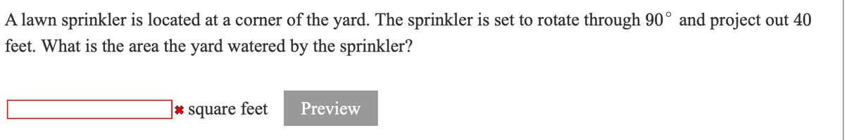 A lawn sprinkler is located at a corner of the yard. The sprinkler is set to rotate through 90° and project out 40
feet. What is the area the yard watered by the sprinkler?
|* square feet
Preview
