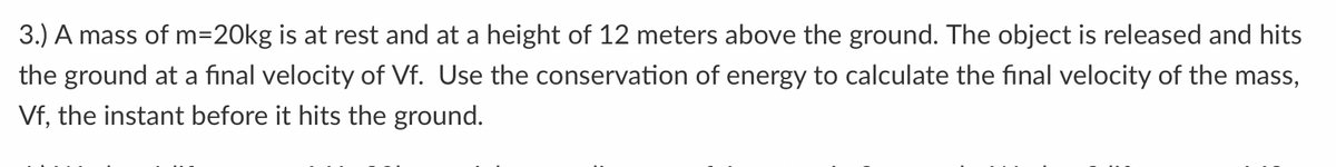 3.) A mass of m=20kg is at rest and at a height of 12 meters above the ground. The object is released and hits
the ground at a final velocity of Vf. Use the conservation of energy to calculate the final velocity of the mass,
Vf, the instant before it hits the ground.
