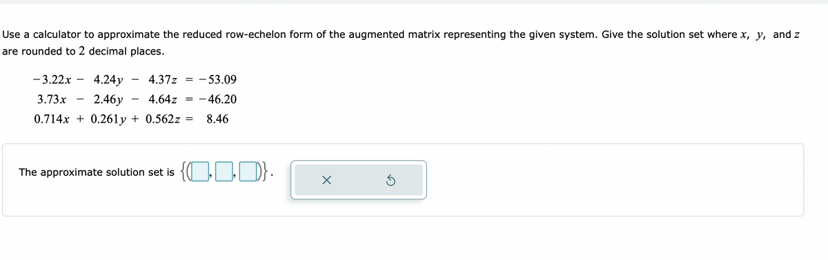 Use a calculator to approximate the reduced row-echelon form of the augmented matrix representing the given system. Give the solution set where x, y, and z
are rounded to 2 decimal places.
- 3.22x
4.24y
4.37z
- 53.09
3.73x
2.46y
4.64z
- 46.20
-
0.714x + 0.261y + 0.562z
8.46
solution set is { D}.
The
approximate
