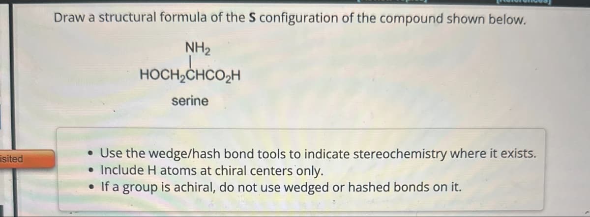 isited
Draw a structural formula of the S configuration of the compound shown below.
NH2
HOCH2CHCO₂H
serine
• Use the wedge/hash bond tools to indicate stereochemistry where it exists.
•Include H atoms at chiral centers only.
• If a group is achiral, do not use wedged or hashed bonds on it.