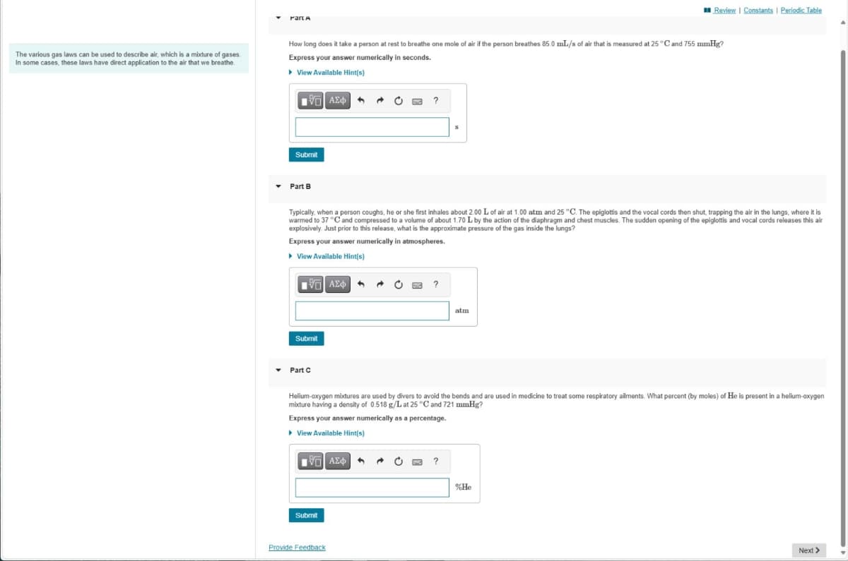 Part A
Review | Constants | Periodic Table
The various gas laws can be used to describe air, which is a mixture of gases.
In some cases, these laws have direct application to the air that we breathe.
How long does it take a person at rest to breathe one mole of air if the person breathes 85.0 mL/s of air that is measured at 25 °C and 755 mmHg?
Express your answer numerically in seconds.
▸ View Available Hint(s)
1 ΑΣΦ
?
Submit
Part B
Typically, when a person coughs, he or she first inhales about 2.00 L of air at 1.00 atm and 25 °C. The epiglottis and the vocal cords then shut, trapping the air in the lungs, where it is
warmed to 37 °C and compressed to a volume of about 1.70 L by the action of the diaphragm and chest muscles. The sudden opening of the epiglottis and vocal cords releases this air
explosively. Just prior to this release, what is the approximate pressure of the gas inside the lungs?
Express your answer numerically in atmospheres.
▸ View Available Hint(s)
ΜΕ ΑΣΦ
Submit
?
atm
Part C
Helium-oxygen mixtures are used by divers to avoid the bends and are used in medicine to treat some respiratory ailments. What percent (by moles) of He is present in a helium-oxygen
mixture having a density of 0.518 g/L at 25 °C and 721 mmHg?
Express your answer numerically as a percentage.
▸ View Available Hint(s)
ΜΕ ΑΣΦ
?
Submit
Provide Feedback
%He
Next >