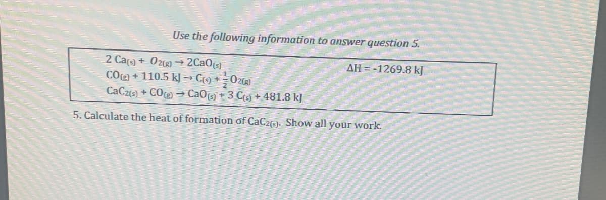 Use the following information to answer question 5.
2 Ca(s) + O2(g) → 2CaO(s)
1
CO(g) + 110.5 kJ → C(s) + O2(g)
CaC2(s) + CO(g) → CaO (s) + 3 C(s) + 481.8 k]
AH -1269.8 kJ
5. Calculate the heat of formation of CaC2(s). Show all your work.