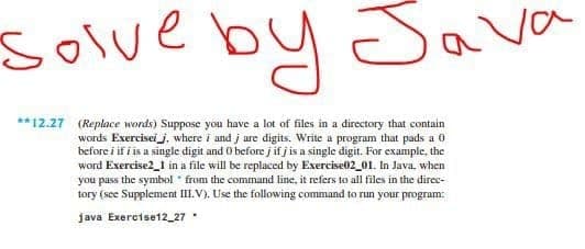 Solve
by Sava
**12.27 (Replace words) Suppose you have a lot of files in a directory that contain
words Exerciseij, where i and j ure digits. Write a program that pads a 0
before i if i is a single digit and 0 before j if j is a single digit. For example, the
word Exercise2_1 in a file will be replaced by Exercise02_01. In Java. when
you pass the symbol from the command line, it refers to all files in the direc-
tory (see Supplement III.V). Use the following command to run your program:
java Exercise12_27
