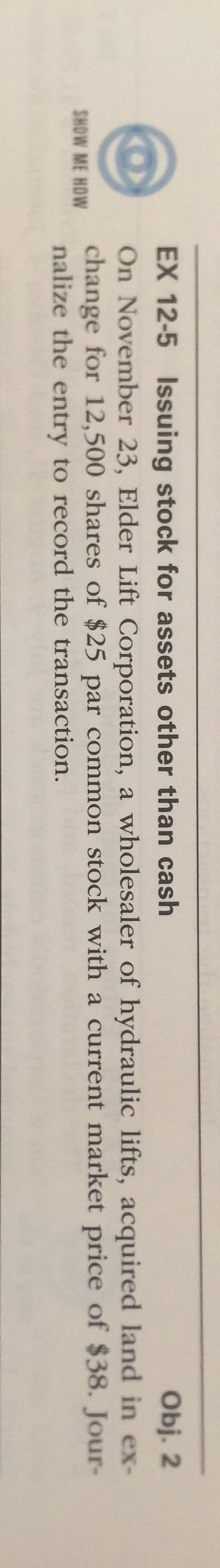 On November 23, Elder Lift Corporation, a wholesaler of hydraulic lifts, acquired land in ex-
change for 12,500 shares of $25 par common stock with a current market price of $38. Jour-
nalize the entry to record the transaction.
