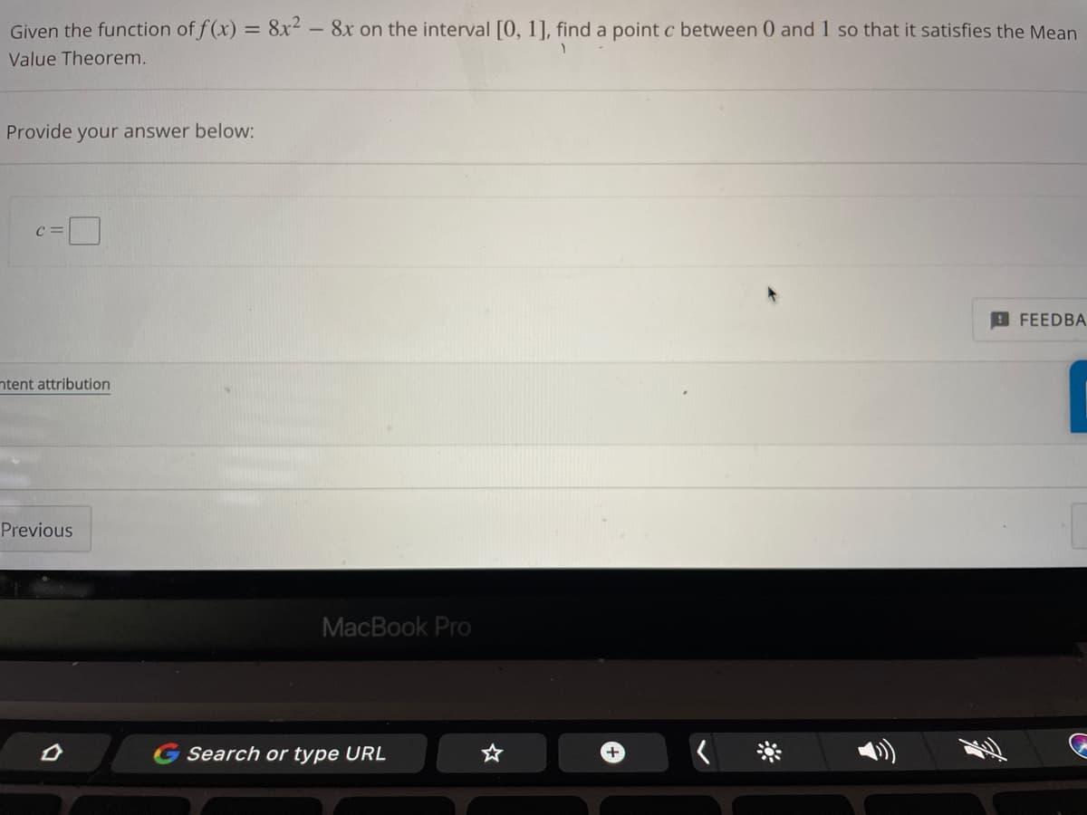 Given the function of f(x) = 8x² - 8x on the interval [0, 1], find a point c between 0 and 1 so that it satisfies the Mean
Value Theorem.
Provide your answer below:
C=
FEEDBA
ntent attribution
Previous
MacBook Pro
G Search or type URL
+