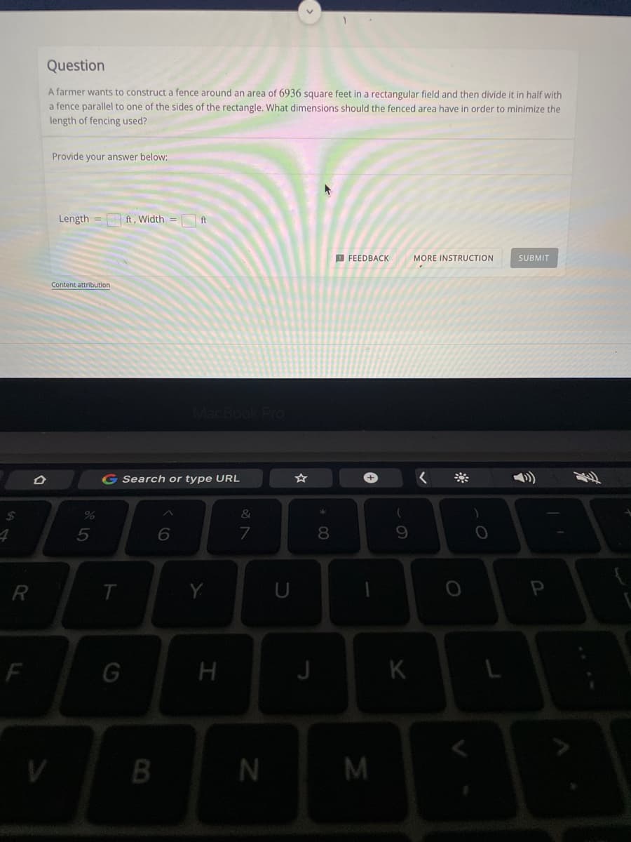 $
R
F
D
Question
A farmer wants to construct a fence around an area of 6936 square feet in a rectangular field and then divide it in half with
a fence parallel to one of the sides of the rectangle. What dimensions should the fenced area have in order to minimize the
length of fencing used?
Provide your answer below:
Length = ft, Width
FEEDBACK
MORE INSTRUCTION
SUBMIT
Content attribution.
%
5
G Search or type URL
&
6
T
G
MacBook Pro
B
Y
H
7
N
U
J
* 00
8
+
1
M
(
9
K
O