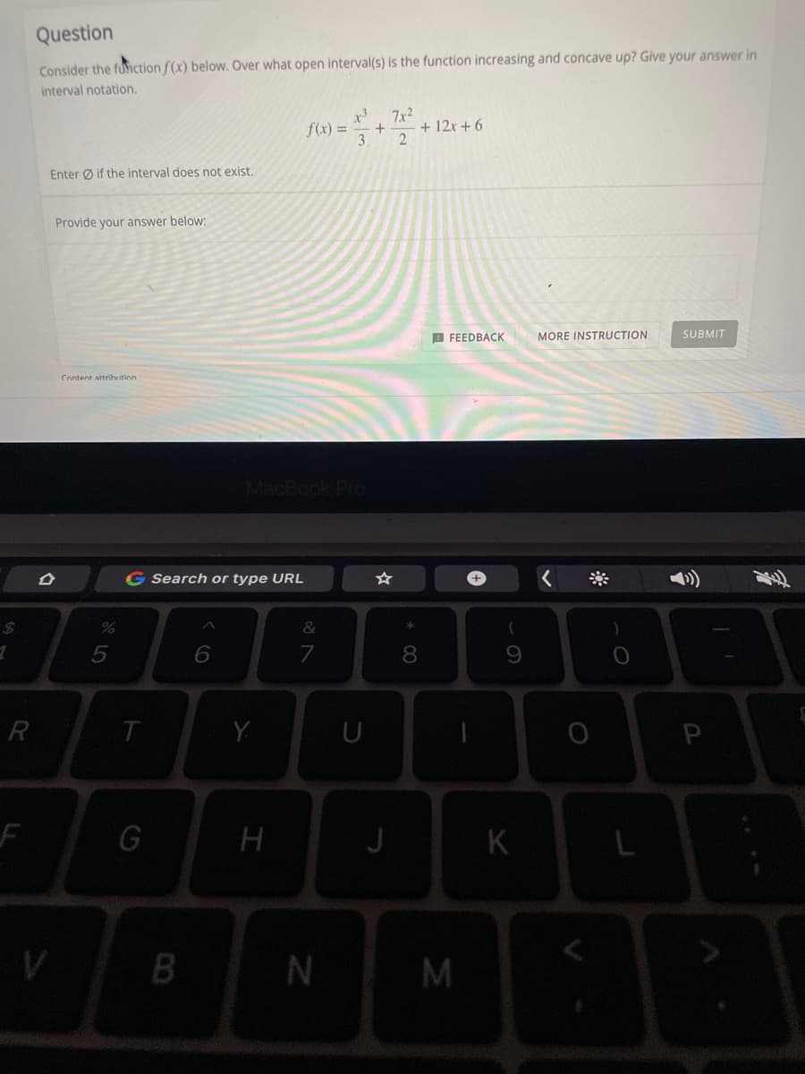 2
R
Question
Consider the function f(x) below. Over what open interval(s) is the function increasing and concave up? Give your answer in
interval notation.
x3 7x²
f(x) =
+ 12x+6
+
3 2
Enter if the interval does not exist.
Provide your answer below:
FEEDBACK MORE INSTRUCTION
SUBMIT
Content attribution
D
V
%
5
G Search or type URL
&
6
7
T
G
MacBook Pro
B
Y
H
N
U
J
* 00
8
M
-
+
9
K
O
L
P
T