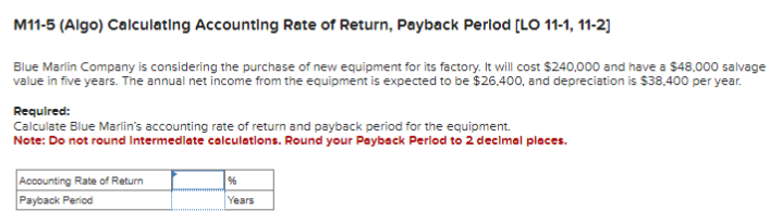 M11-5 (Algo) Calculating Accounting Rate of Return, Payback Perlod [LO 11-1, 11-2]
Blue Marlin Company is considering the purchase of new equipment for its factory. It will cost $240,000 and have a $48,000 salvage
value in five years. The annual net income from the equipment is expected to be $26,400, and depreciation is $38,400 per year.
Required:
Calculate Blue Marlin's accounting rate of return and payback period for the equipment.
Note: Do not round Intermediate calculations. Round your Payback Period to 2 decimal places.
Accounting Rate of Return
Payback Period
%
Years