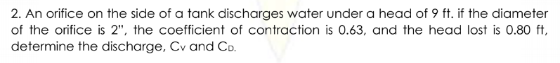 2. An orifice on the side of a tank discharges water under a head of 9 ft. if the diameter
of the orifice is 2", the coefficient of contraction is 0.63, and the head lost is 0.80 ft,
determine the discharge, Cv and CD.
