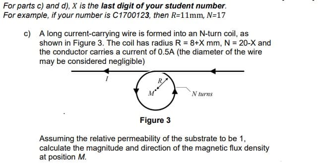 For parts c) and d), X is the last digit of your student number.
For example, if your number is C1700123, then R=11mm, N=17
c) A long current-carrying wire is formed into an N-turn coil, as
shown in Figure 3. The coil has radius R = 8+X mm, N = 20-X and
the conductor carries a current of 0.5A (the diameter of the wire
may be considered negligible)
N turns
Figure 3
Assuming the relative permeability of the substrate to be 1,
calculate the magnitude and direction of the magnetic flux density
at position M.