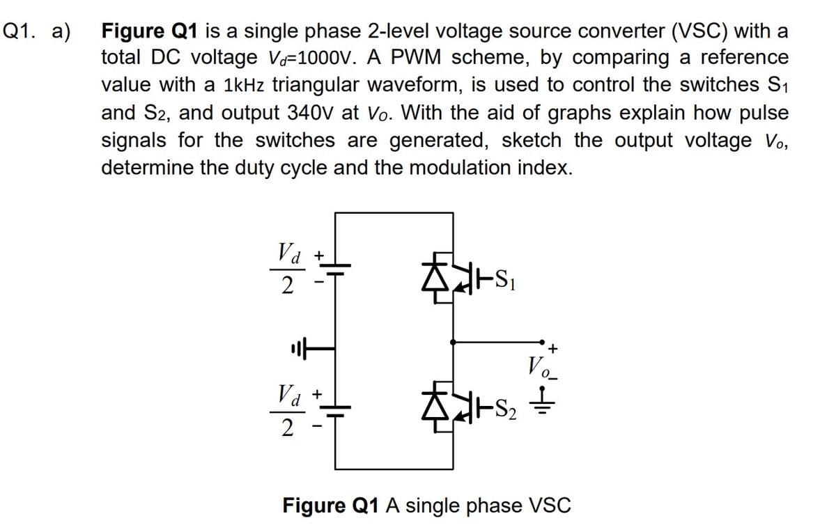 Q1. a)
Figure Q1 is a single phase 2-level voltage source converter (VSC) with a
total DC voltage V-1000V. A PWM scheme, by comparing a reference
value with a 1kHz triangular waveform, is used to control the switches S₁
and S2, and output 340v at Vo. With the aid of graphs explain how pulse
signals for the switches are generated, sketch the output voltage Vo,
determine the duty cycle and the modulation index.
Va +
2
it
Va
d
+
TS₁
V
{1+5₂ =
Figure Q1 A single phase VSC