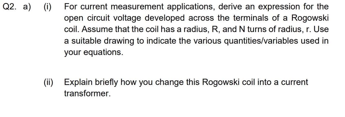 Q2. a) (i)
For current measurement applications, derive an expression for the
open circuit voltage developed across the terminals of a Rogowski
coil. Assume that the coil has a radius, R, and N turns of radius, r. Use
a suitable drawing to indicate the various quantities/variables used in
your equations.
(ii) Explain briefly how you change this Rogowski coil into a current
transformer.