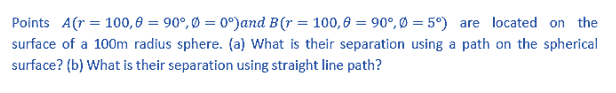 Points A(r = 100,6 = 90°, Ø = 0°)and B(r = 100,6 = 90°, Ø = 5°) are located on the
surface of a 100m radius sphere. (a) What is their separation using a path on the spherical
surface? (b) What is their separation using straight line path?
