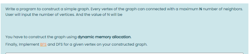 Write a program to construct a simple graph. Every vertex of the graph can connected with a maximum N number of neighbors.
User will input the number of vertices. And the value of N will be
You have to construct the graph using dynamic memory allocation.
Finally, Implement BFS and DFS for a given vertex on your constructed graph.
