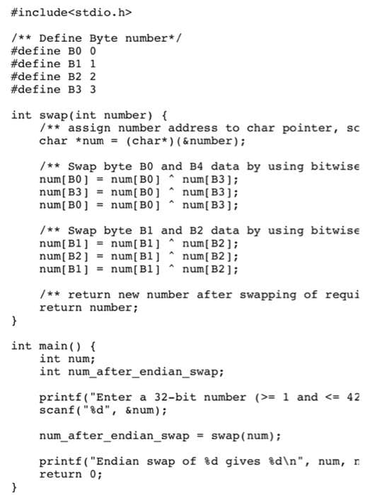 #include<stdio.h>
/** Define Byte number*/
#define B0 0
#define B1 1
#define B2 2
#define B3 3
int swap(int number) {
/** assign number address to char pointer, sc
char *num = (char*) (&number);
/** Swap byte B0 and B4 data by using bitwise
num[ B0] = num[B0] ^ num[ B3];
num[ B3] = num[ B0]
num[ B0] = num[B0]
num[B3];
num[ B3];
/** Swap byte B1 and B2 data by using bitwise
num[ B1] = num[B1] num[ B2 ];
num[B2] = num[B1] ^ num[ B2 ];
num[ B1] = num[B1]
num[ B2];
/** return new number after swapping of requi
return number;
}
int main() {
int num;
int num after_endian_swap;
printf("Enter a 32-bit number (>= 1 and <= 42
scanf ("&d", &num);
num_after_endian_swap = swap(num);
printf( "Endian swap of %d gives %d\n", num, n
return 0;
